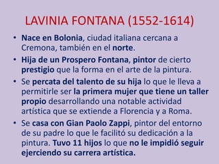 LAVINIA FONTANA (1552-1614)
• Nace en Bolonia, ciudad italiana cercana a
Cremona, también en el norte.
• Hija de un Prospero Fontana, pintor de cierto
prestigio que la forma en el arte de la pintura.
• Se percata del talento de su hija lo que le lleva a
permitirle ser la primera mujer que tiene un taller
propio desarrollando una notable actividad
artística que se extiende a Florencia y a Roma.
• Se casa con Gian Paolo Zappi, pintor del entorno
de su padre lo que le facilitó su dedicación a la
pintura. Tuvo 11 hijos lo que no le impidió seguir
ejerciendo su carrera artística.
 