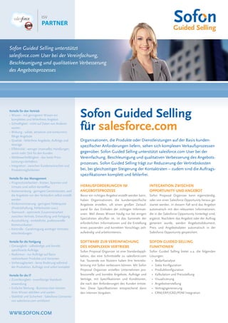 WWW.SOFON.COM
Sofon Guided Selling
für salesforce.com
Sofon Guided Selling unterstützt
salesforce.com User bei der Vereinfachung,
Beschleunigung und qualitativen Verbesserung
des Angebotsprozesses
Organisationen, die Produkte oder Dienstleistungen auf der Basis kunden-
speziﬁscher Anforderungen liefern, sehen sich komplexen Verkaufsprozessen
gegenüber. Sofon Guided Selling unterstützt salesforce.com User bei der
Vereinfachung, Beschleunigung und qualitativen Verbesserung des Angebots-
prozesses. Sofon Guided Selling trägt zur Reduzierung der Vertriebskosten
bei, bei gleichzeitiger Steigerung der Kontaktraten – zudem sind die Auftrags-
speziﬁkationen komplett und fehlerfrei.
HERAUSFORDERUNGEN IM
ANGEBOTSPROZESS
Bevor ein richtiges Angebot erstellt werden kann,
haben Organisationen, die kundenspeziﬁsche
Angebote erstellen, oft einen großen Zeitauf-
wand für das Einholen der richtigen Informati-
onen. Weil dieses Wissen häuﬁg nur bei einigen
Spezialisten abrufbar ist, ist das Sammeln der
erforderlichen Informationen und die Erstellung
eines passenden und korrekten Vorschlags zeit-
aufwändig und arbeitsintensiv.
SOFTWARE ZUR VEREINFACHUNG
DES KOMPLEXEN VERTRIEBS
Sofon Proposal Organizer ist eine Standardappli-
kation, das eine Schnittstelle zu salesforce.com
hat. Tausende von Nutzern haben ihre Vertriebs-
leistung mit Sofon verbessern können. Mit Sofon
Proposal Organizer erstellen Unternehmen pro-
fessionelle und korrekte Angebote, Aufträge und
Verträge, mit Speziﬁkationen und Konditionen,
die nach den Anforderungen des Kunden entste-
hen. Diese Speziﬁkationen entsprechend dann
den internen Vorgaben.
INTEGRATION ZWISCHEN
OPPORTUNITY UND ANGEBOT
Sofon Proposal Organizer kann eigenständig,
oder von einer Salesforce Opportunity heraus ge-
startet werden. In diesem Fall wird das Angebot
automatisch mit den relevanten Informationen,
die in der Salesforce Opportunity hinterlegt sind,
ergänzt. Nachdem das Angebot oder der Auftrag
generiert wurde, werden Angebotsdokument,
Preis und Angebotsdaten automatisch in der
Salesforce Opportunity gespeichert.
SOFON GUIDED SELLING
FUNKTIONEN
Sofon Guided Selling bietet u.a. die folgenden
Lösungen:
• Bedarfsanalyse
• Sales Konﬁguration
• Produktkonﬁguration
• Kalkulation und Preisstellung
• Visualisierung
• Angebotserstellung
• Vertragsgenerierung
• CRM/ERP/CAD/PDM Integration
Vorteile für den Vertrieb
• Wissen - mit geringerem Wissen ein
komplettes und fehlerfreies Angebot
• Schnelligkeit - nicht auf Daten von Anderen
warten
• Wirkung - solide, attraktive und konkurrenz-
fähige Angebote
• Qualität - fehlerfreie Angebote, Aufträge und
Verträge
• Effektivität - weniger (manuelle) Handlungen,
somit mehr Zeit für den Kunden
• Wettbewerbsfähigkeit - das beste Preis-
Leistungs-Verhältnis
• Integration - zwischen Kundenwünschen und
Produktmöglichkeiten
Vorteile für das Management
• Prognostizierbarkeit - Kosten, Spannen und
Umsatz sind sofort darstellbar
• Kostensenkung - geringere Gemeinkosten, weil
die Angebote von den Verkäufern selbst erstellt
werden
• Risikominimierung - geringere Fehlerquote
(Produkthaftung, Fehlerkosten usw.)
• Teamwork - optimierte Zusammenarbeit
zwischen Vertrieb, Entwicklung und Fertigung
• Ausstrahlung - einheitliche, professionelle
Kommunikation
• Kontrolle - Genehmigung wichtiger Vertriebs-
entscheidungen
Vorteile für die Fertigung
• Genauigkeit - vollständige und korrekt
speziﬁzierte Aufträge
• Realismus - nur Aufträge auf Basis
realisierbarer Produkte und Varianten
• Vorhersagbarkeit - keine Änderung während
der Produktion, Aufträge sind sofort komplett
Vorteile für die IT
• Zuverlässigkeit - zuverlässige Standard-
anwendung
• Einfache Wartung - Business-User können
ihres Wissen abbilden und warten
• Stabilität und Sicherheit - Salesforce Connector
von salesforce.com zertiﬁziert
 