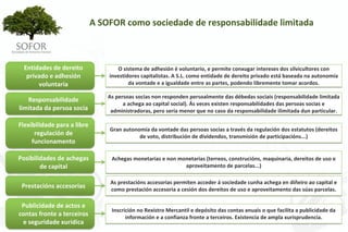A SOFOR como sociedade de responsabilidade limitada



  Entidades de dereito            O sistema de adhesión é voluntario, e permite conxugar intereses dos silvicultores con 
   privado e adhesión          investidores capitalistas. A S.L. como entidade de dereito privado está baseada na autonomía 
       voluntaria                      da vontade e a igualdade entre as partes, podendo libremente tomar acordos.

                               As persoas socias non responden persoalmente das débedas sociais (responsabilidade limitada 
   Responsabilidade 
                                     a achega ao capital social). Ás veces existen responsabilidades das persoas socias e 
limitada da persoa socia        administradoras, pero sería menor que no caso da responsabilidade ilimitada dun particular.

Flexibilidade para a libre 
                               Gran autonomía da vontade das persoas socias a través da regulación dos estatutos (dereitos 
      regulación de                       de voto, distribución de dividendos, transmisión de participacións...)
     funcionamento

Posibilidades de achegas        Achegas monetarias e non monetarias (terreos, construcións, maquinaria, dereitos de uso e 
        de capital                                         aproveitamento de parcelas...)

                                As prestacións accesorias permiten acceder á sociedade cunha achega en diñeiro ao capital e 
 Prestacións accesorias         como prestación accesoria a cesión dos dereitos de uso e aproveitamento das súas parcelas.

 Publicidade de actos e 
                                Inscrición no Rexistro Mercantil e depósito das contas anuais o que facilita a publicidade da 
contas fronte a terceiros             información e a confianza fronte a terceiros. Existencia de ampla xurisprudencia.
 e seguridade xurídica




                                                     - 12 -
 