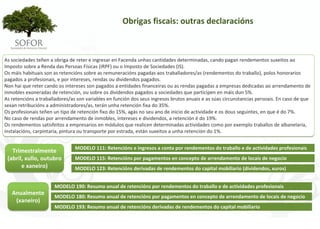 Obrigas fiscais: outras declaracións



As sociedades teñen a obriga de reter e ingresar en Facenda unhas cantidades determinadas, cando pagan rendementos suxeitos ao 
Imposto sobre a Renda das Persoas Físicas (IRPF) ou o Imposto de Sociedades (IS).
Os máis habituais son as retencións sobre as remuneracións pagadas aos traballadores/as (rendementos do traballo), polos honorarios 
pagados a profesionais, e por intereses, rendas ou dividendos pagados.
Non hai que reter cando os intereses son pagados a entidades financeiras ou as rendas pagadas a empresas dedicadas ao arrendamento de 
inmobles exoneradas de retención, ou sobre os dividendos pagados a sociedades que participen en máis dun 5%.
As retencións a traballadores/as son variables en función dos seus ingresos brutos anuais e as súas circunstancias persoais. En caso de que 
sexan retribucións a administradores/as, terán unha retención fixa do 35%.
Os profesionais teñen un tipo de retención fixo do 15%, agás no seu ano de inicio de actividade e os dous seguintes, en que é do 7%.
No caso de rendas por arrendamento de inmobles, intereses e dividendos, a retención é do 19%.
Os rendementos satisfeitos a empresarios en módulos que realicen determinadas actividades como por exemplo traballos de albanelaría, 
instalacións, carpintaría, pintura ou transporte por estrada, están suxeitos a unha retención do 1%.


                                MODELO 111: Retencións e ingresos a conta por rendementos do traballo e de actividades profesionais
   Trimestralmente
 (abril, xullo, outubro         MODELO 115: Retencións por pagamentos en concepto de arrendamento de locais de negocio
       e xaneiro)               MODELO 123: Retencións derivadas de rendementos do capital mobiliario (dividendos, xuros)


                      MODELO 190: Resumo anual de retencións por rendementos do traballo e de actividades profesionais
   Anualmente 
                      MODELO 180: Resumo anual de retencións por pagamentos en concepto de arrendamento de locais de negocio
    (xaneiro)
                      MODELO 193: Resumo anual de retencións derivadas de rendementos do capital mobiliario




                                                                 - 104 -
 