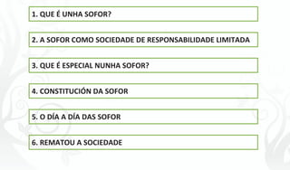 ÍNDICE




1. QUE É UNHA SOFOR?


2. A SOFOR COMO SOCIEDADE DE RESPONSABILIDADE LIMITADA


3. QUE É ESPECIAL NUNHA SOFOR?


4. CONSTITUCIÓN DA SOFOR


5. O DÍA A DÍA DAS SOFOR


6. REMATOU A SOCIEDADE




                           -4-
 