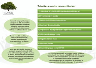 Trámites e custos de constitución
                                                1) Solicitude de certificación de denominación social

                                                2) Desembolso do capital

     Contando con propietarios que              3) Elaboración dos estatutos sociais
     acheguen un 25% da superficie 
     mínima esixida e co sistema de 
                                                4) Escritura de constitución
      valoración obxectivo, pódese 
      constituír unha S.L. en cuxos 
  estatutos se reflicta o obxecto social        5) Liquidación do imposto sobre operacións societarias

                                                6) Alta nas obrigas do censo
     Tamén é posible modificar os 
      estatutos dunha sociedade 
      limitada xa existente para                7) Legalización de libros
    incluír a definición do obxecto 
                  social                        8) Outros trámites

                                                9) Inscrición previa como SOFOR
    Nesta fase sería posible constituír a 
   sociedade co capital mínimo de 3.000 
euros, co fin de sufragar os gastos de posta                Para constituír a sociedade teremos que realizar unha serie 
 en marcha, e cuns estatutos estándar non                   de trámites. O Real decreto‐Lei 13/2010, do 3 de decembro, 
adaptados aos requisitos estatutarios que                   introduciu unha serie de medidas que axilizan e simplifican 
  temos visto que son necesarios para as                            os trámites de constitución de sociedades.
                   SOFOR.                                     O procedemento xeral de constitución de sociedades de 
                                                              responsabilidade limitada realízase por vía telemática.




                                                        - 32 -
 