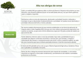 Alta nas obrigas do censo
             Cubrir un modelo 036 que podemos obter na oficina da Axencia Tributaria máis próxima ao noso 
             domicilio, cuxa situación podemos buscar na súa web (www.aeat.es), nos que tamén podemos 
             cubrir o modelo e imprimilo.


             Solicitamos a alta no censo de empresarios, declarando a actividade forestal e indicando o 
             municipio no que se desenvolve fundamentalmente a actividade. Se houbese locais destinados á
             actividade indicarase domicilio e metros cadrados.


             No mesmo modelo informaremos de que estamos establecidos no territorio de aplicación do 
             Imposto sobre o Valor Engadido (IVE) e de que non imos realizar exclusivamente operacións non 
             suxeitas ou exentas, xa que como mínimo deberemos repercutir IVE polas vendas de madeira ao 
             tipo xeral do 18%.
Modelo 036
             Tamén debemos informar sobre o inicio da actividade. Aquí cabe a posibilidade de que a 
             sociedade vaia adquirir nunha fase inicial bens e servizos para, por exemplo, a limpeza e 
             reforestación dos montes, e só posteriormente vaia iniciar a corta e venda de madeira, ao cabo
             dos anos necesarios para que as árbores plantadas alcancen o nivel de crecemento abondo

             O réxime de IVE aplicable sería o xral, xa que o Réxime Especial de Agricultura, Gandaría e Pesca 
             non é aplicable ás sociedades mercantís.

             Damos de alta a obriga de presentar declaración polo imposto de sociedades, e a de realizar 
             retencións ou ingresos a conta sobre rendementos, normalmente os do traballo e actividades 
             profesionais ou forestais. 




                                              - 39 -
 