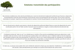 Estatutos: transmisión das participacións 




Nos estatutos establecerase unha orde de prioridade para o exercicio do dereito de adquisición preferente que favoreza a adquisición 
   de participacións sociais de clase forestal por outras persoas socias con participacións da mesma clase. Se son varias as persoas 
interesados en comprar, repartiranse as participacións en venda en función da participación no capital de cada unha das interesadas.



 No caso de permuta ou doazón, para exercer o dereito de adquisición preferente deberá fixarse un prezo de adquisición de común 
     acordo polas partes. De non haber acordo é necesario que nos estatutos se regule un sistema obxectivo de valoración das 
                                                         participacións.



  O método de cálculo do "valor en uso" é un método que se recolle en Plan xeral de contabilidade vixente para determinar o valor 
 razoable cando non exista un valor de mercado que se poida utilizar como referencia, que é o habitual cando se trata de empresas 
 non cotizadas en bolsa ou das súas participacións. O cálculo do "valor en uso" dunha empresa pode ser realizado por un profesional 
 cualificado mediante a actualización dos fluxos de efectivo futuros esperados a un tipo de desconto axeitado, que teña en conta os 
                                           riscos non incluídos nas estimacións realizadas.



En todo caso, as persoas socias poden elixir outro método de valoración sempre que sexa obxectivo. Establecido un sistema pode ser 
                  útil calcular o valor periodicamente, por exemplo con ocasión da formulación das contas anuais.




                                                              - 52 -
 