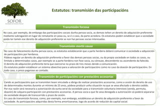 Estatutos: transmisión das participacións 


                                                     Transmisión forzosa
No caso, por exemplo, de embargo das participacións sociais dunha persoa socia, as demais teñen un dereito de adquisición preferente 
mediante subrogación en lugar do rematante en poxa ou, se é o caso, da parte acredora. Os estatutos poden establecer que a sociedade 
poida ter tamén ese dereito de adquisición preferente se non hai persoas socias interesadas.

                                                 Transmisión mortis causa
No caso de falecemento dunha persoa socia, os estatutos establecerán que a parte herdeira deberá comunicar á sociedade a adquisición 
de participacións por herdanza.
Pódese regular un dereito de adquisición preferente a favor das demais persoas socias, ou da propia sociedade en todos os casos, ou 
limitalo a determinados casos, por exemplo se a parte herdeira non fose socia, ou cónxuxe, descendente ou ascendente da falecida.
O dereito de adquisición preferente tería que exercerse no prazo de tres meses dende a comunicación.
Os estatutos poden establecer un sistema obxectivo para a valoración de participacións como no caso da doazón de participacións. En 
todo caso, o prezo pagarase ao contado.

                               Transmisión de participacións con prestacións accesorias
Cando as participacións que se transmiten leven vinculada a obriga de realizar prestacións accesorias, como a cesión do dereito de uso 
de determinados montes durante un mínimo de 25 anos, pódese producir unha situación na que se vexa afectado o dereito cedido.
Por esa razón será necesaria a autorización da xunta xeral da sociedade para a transmisión voluntaria intervivos (venda, permuta, 
doazón) de calquera participación con prestacións accesorias. A persoa socia a que lle sexa denegada a autorización só poderá separarse 
da sociedade despois de transcorrido o prazo da cesión.
En caso de transmisión forzosa, como, por exemplo, nun embargo, establécese un dereito de adquisición preferente a favor da 
sociedade. As participacións adquiridas desta forma amortizaranse, logo do acordo de redución do capital social.




                                                                - 53 -
 