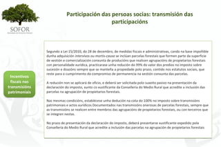 Participación das persoas socias: transmisión das 
                                                participacións



                 Segundo a Lei 15/2010, do 28 de decembro, de medidas fiscais e administrativas, cando na base impoñible 
                 dunha adquisición intervivos ou mortis‐causa se inclúan parcelas forestais que formen parte da superficie 
                 de xestión e comercialización conxunta de producións que realicen agrupacións de propietarios forestais 
                 con personalidade xurídica, practicarase unha redución do 99% do valor dos predios no imposto sobre 
                 sucesión e doazóns sempre que se manteña a propiedade polo prazo, contido nos estatutos sociais, que 
                 reste para o cumprimento do compromiso de permanencia na xestión conxunta das parcelas.
 Incentivos 
  fiscais nas    A redución non se aplicará de oficio, e deberá ser solicitada polo suxeito pasivo na presentación da 
transmisións     declaración do imposto, xunto co xustificante da Consellería do Medio Rural que acredite a inclusión das 
patrimoniais     parcelas na agrupación de propietarios forestais.

                 Nas mesmas condicións, establécese unha dedución na cota do 100% no imposto sobre transmisións 
                 patrimoniais e actos xurídicos Documentados nas transmisións onerosas de parcelas forestais, sempre que 
                 as transmisións se realicen entre membros das agrupacións de propietarios forestais, ou con terceiros que 
                 se integren nestas.

                 No prazo de presentación da declaración do imposto, deberá presentarse xustificante expedido pola 
                 Consellería do Medio Rural que acredite a inclusión das parcelas na agrupación de propietarios forestais




                                                      - 83 -
 