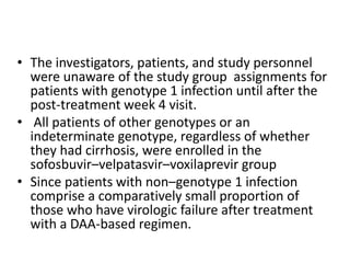 • The investigators, patients, and study personnel
were unaware of the study group assignments for
patients with genotype 1 infection until after the
post-treatment week 4 visit.
• All patients of other genotypes or an
indeterminate genotype, regardless of whether
they had cirrhosis, were enrolled in the
sofosbuvir–velpatasvir–voxilaprevir group
• Since patients with non–genotype 1 infection
comprise a comparatively small proportion of
those who have virologic failure after treatment
with a DAA-based regimen.
 