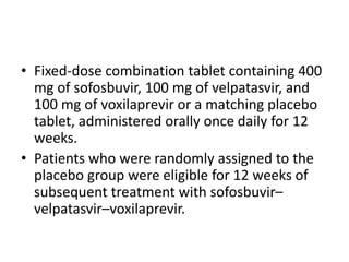 • Fixed-dose combination tablet containing 400
mg of sofosbuvir, 100 mg of velpatasvir, and
100 mg of voxilaprevir or a matching placebo
tablet, administered orally once daily for 12
weeks.
• Patients who were randomly assigned to the
placebo group were eligible for 12 weeks of
subsequent treatment with sofosbuvir–
velpatasvir–voxilaprevir.
 