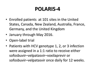 POLARIS-4
• Enrolled patients at 101 sites in the United
States, Canada, New Zealand, Australia, France,
Germany, and the United Kingdom
• January through May 2016.
• Open-label trial
• Patients with HCV genotype 1, 2, or 3 infection
were assigned in a 1:1 ratio to receive either
sofosbuvir–velpatasvir–voxilaprevir or
sofosbuvir–velpatasvir once daily for 12 weeks.
 