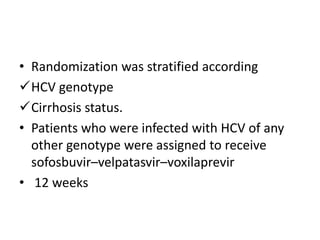 • Randomization was stratified according
HCV genotype
Cirrhosis status.
• Patients who were infected with HCV of any
other genotype were assigned to receive
sofosbuvir–velpatasvir–voxilaprevir
• 12 weeks
 