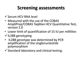 Screening assessments
Serum HCV RNA level
• Measured with the use of the COBAS
AmpliPrep/COBAS TaqMan HCV Quantitative Test,
version 2.0
• Lower limit of quantification of 15 IU per milliliter.
IL28B genotyping
• IL28B genotype was determined by PCR
amplification of the singlenucleotide
polymorphism
Standard laboratory and clinical testing.
 