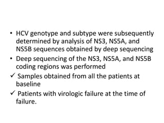 • HCV genotype and subtype were subsequently
determined by analysis of NS3, NS5A, and
NS5B sequences obtained by deep sequencing
• Deep sequencing of the NS3, NS5A, and NS5B
coding regions was performed
 Samples obtained from all the patients at
baseline
 Patients with virologic failure at the time of
failure.
 