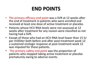 END POINTS
• The primary efficacy end point was a SVR at 12 weeks after
the end of treatment in patients who were enrolled and
received at least one dose of active treatment or placebo.
• Patients whose HCV RNA levels were not assessed at 12
weeks after treatment for any reason were classified as not
having had a SVR.
• Except of those who had an HCV RNA level lower than 15 IU
per milliliter both before and after post-treatment week 12
a sustained virologic response at post-treatment week 12
was imputed for these patients.
• The primary safety end point was the proportion of
patients who stopped taking active treatment or placebo
prematurely owing to adverse events.
 