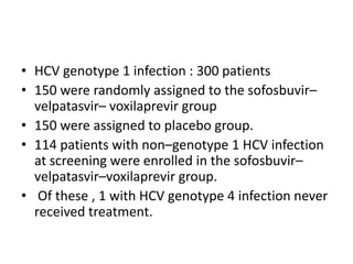• HCV genotype 1 infection : 300 patients
• 150 were randomly assigned to the sofosbuvir–
velpatasvir– voxilaprevir group
• 150 were assigned to placebo group.
• 114 patients with non–genotype 1 HCV infection
at screening were enrolled in the sofosbuvir–
velpatasvir–voxilaprevir group.
• Of these , 1 with HCV genotype 4 infection never
received treatment.
 