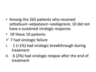 • Among the 263 patients who received
sofosbuvir–velpatasvir–voxilaprevir, 10 did not
have a sustained virologic response.
• Of these 10 patients
 7 had virologic failure
i. 1 (<1%) had virologic breakthrough during
treatment
ii. 6 (2%) had virologic relapse after the end of
treatment
 