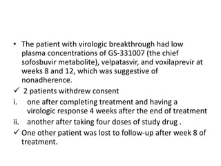 • The patient with virologic breakthrough had low
plasma concentrations of GS-331007 (the chief
sofosbuvir metabolite), velpatasvir, and voxilaprevir at
weeks 8 and 12, which was suggestive of
nonadherence.
 2 patients withdrew consent
i. one after completing treatment and having a
virologic response 4 weeks after the end of treatment
ii. another after taking four doses of study drug .
 One other patient was lost to follow-up after week 8 of
treatment.
 