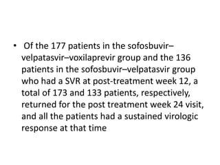 • Of the 177 patients in the sofosbuvir–
velpatasvir–voxilaprevir group and the 136
patients in the sofosbuvir–velpatasvir group
who had a SVR at post-treatment week 12, a
total of 173 and 133 patients, respectively,
returned for the post treatment week 24 visit,
and all the patients had a sustained virologic
response at that time
 