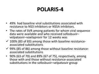 POLARIS-4
• 49% had baseline viral substitutions associated with
resistance to NS3 inhibitors or NS5A inhibitors.
• The rates of SVR among patients for whom viral sequence
data were available and who received sofosbuvir–
velpatasvir–voxilaprevir for 12 weeks was
 100% (83 of 83) among those with baseline resistance-
associated substitutions
 99% (85 of 86) among those without baseline resistance-
associated substitutions
• 90% (63 of 70) and 89% (67 of 75), respectively, among
those with and those without resistance-associated
substitutions in the sofosbuvir–velpatasvir group
 