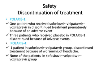 Safety
Discontinuation of treatment
• POLARIS-1:
 One patient who received sofosbuvir–velpatasvir–
voxilaprevir in discontinued treatment prematurely
because of an adverse event
 Three patients who received placebo in POLARIS-1
discontinued because of adverse events.
• POLARIS-4:
 1 patient in sofosbuvir–velpatasvir group, discontinued
treatment because of worsening of headache.
 None of the patients in sofosbuvir–velpatasvir–
voxilaprevir group
 