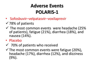 Adverse Events
POLARIS-1
• Sofosbuvir–velpatasvir–voxilaprevir
78% of patients
 The most common events were headache (25%
of patients), fatigue (21%), diarrhea (18%), and
nausea (14%).
• Placebo
 70% of patients who received
The most common events were fatigue (20%),
headache (17%), diarrhea (12%), and dizziness
(9%).
 