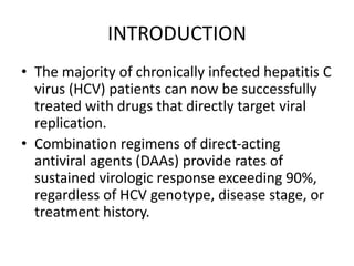 INTRODUCTION
• The majority of chronically infected hepatitis C
virus (HCV) patients can now be successfully
treated with drugs that directly target viral
replication.
• Combination regimens of direct-acting
antiviral agents (DAAs) provide rates of
sustained virologic response exceeding 90%,
regardless of HCV genotype, disease stage, or
treatment history.
 