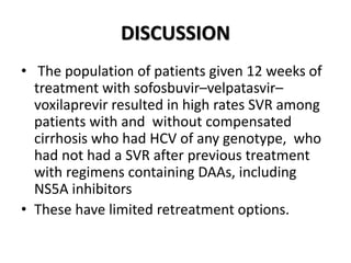 DISCUSSION
• The population of patients given 12 weeks of
treatment with sofosbuvir–velpatasvir–
voxilaprevir resulted in high rates SVR among
patients with and without compensated
cirrhosis who had HCV of any genotype, who
had not had a SVR after previous treatment
with regimens containing DAAs, including
NS5A inhibitors
• These have limited retreatment options.
 