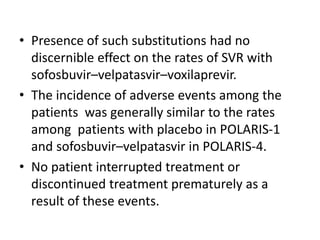 • Presence of such substitutions had no
discernible effect on the rates of SVR with
sofosbuvir–velpatasvir–voxilaprevir.
• The incidence of adverse events among the
patients was generally similar to the rates
among patients with placebo in POLARIS-1
and sofosbuvir–velpatasvir in POLARIS-4.
• No patient interrupted treatment or
discontinued treatment prematurely as a
result of these events.
 
