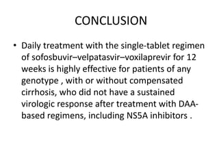CONCLUSION
• Daily treatment with the single-tablet regimen
of sofosbuvir–velpatasvir–voxilaprevir for 12
weeks is highly effective for patients of any
genotype , with or without compensated
cirrhosis, who did not have a sustained
virologic response after treatment with DAA-
based regimens, including NS5A inhibitors .
 