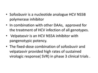 • Sofosbuvir is a nucleotide analogue HCV NS5B
polymerase inhibitor
• In combination with other DAAs, approved for
the treatment of HCV infection of all genotypes.
• Velpatasvir is an HCV NS5A inhibitor with
pangenotypic potency.
• The fixed-dose combination of sofosbuvir and
velpatasvir provided high rates of sustained
virologic response( SVR) in phase 3 clinical trials .
 