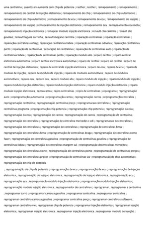 uma centralina ; quantos cv aumenta com chip de potencia ; rasther ; rasther ; remapeamento ; remapeamento ;
remapeamento de central de injeção eletronica ; remapeamento de chip ; remapeamento de chip automotivo ;
remapeamento de chip automotivo ; remapeamento de ecu ; remapeamento de ecu ; remapeamento de injeção ;
remapeamento de injeção ; remapeamento de injeção eletronica ; remapeamento ecu ; remapeamento ecu moto ;
remapeamento injeção eletronica ; remapear modulo injeção eletronica ; renault clio carrinha ; renault clio
gasoleo ; renault laguna carrinha ; renault megane carrinha ; reparação centralinas ; reparação centralinas ;
reparação centralinas airbag ; reparaçao centralinas lisboa ; reparação centralinas odivelas ; reparação centralinas
porto ; reparação de centralinas ; reparação de centralinas ; reparação de centralinas auto ; reparação de
centralinas lisboa ; reparação de centralinas porto ; reparação modulo abs ; reparo central ; reparo central
eletronica automotiva ; reparo central eletronica automotiva ; reparo de central ; reparo de central ; reparo de
central de injeção eletronica ; reparo de central de injeção eletronica ; reparo de ecu ; reparo de ecu ; reparo de
modulo de injeção ; reparo de modulo de injeção ; reparo de modulos automotivos ; reparo de modulos
automotivos ; reparo ecu ; reparo ecu ; reparo modulo abs ; reparo modulo de injeção ; reparo modulo de injeção ;
reparo modulo injeção eletronica ; reparo modulo injeção eletronica ; reparo modulo injeção eletronica ; reparo
modulo injeção eletronica ; repro carros ; repro centralinas ; repro de centralinas ; reprograma ; reprogramação
auto ; reprogramação automotiva ; reprogramação carros ; reprogramação carros ; reprogramação centralina ;
reprogramação centralina ; reprogramação centralina preço ; reprogramacao centralinas ; reprogramação
centralinas programa ; reprogramação chip potencia ; reprogramação chip potencia ; reprogramação da ecu ;
reprogramação da ecu ; reprogramação de carros ; reprogramação de carros ; reprogramação de centralina ;
reprogramação de centralina ; reprogramação de centralina mercedes c cdi ; reprogramacao de centralinas ;
reprogramação de centralinas ; reprogramação de centralinas ; reprogramação de centralinas bmw ;
reprogramação de centralinas bmw ; reprogramação de centralinas braga ; reprogramação de centralinas como
fazer ; reprogramação de centralinas gasolina ; reprogramação de centralinas gasolina ; reprogramação de
centralinas lisboa ; reprogramação de centralinas margem sul ; reprogramação decentralinas mercedes ;
reprogramação de centralinas norte ; reprogramação de centralinas porto ; reprogramação de centralinas preços ;
reprogramação de centralinas preços ; reprogramação de centralinas vw ; reprogramação de chip automotivo ;
reprogramação de chip de potencia
; reprogramação de chip de potencia ; reprogramação de ecu ; reprogramação de ecu ; reprogramação de injeçao
eletronica ; reprogramação de injeçao eletronica ; reprogramação de injeçao eletronica ; reprogramação ecu ;
reprogramação ecu ; reprogramação modulo injeção eletronica ; reprogramação modulo injeção eletronica ;
reprogramação modulo injeção eletronica ; reprogramador de centralinas ; reprogramar ; reprogramar a centralina
; reprogramar carro ; reprogramar carros a gasolina ; reprogramar centralina ; reprogramar centralina ;
reprogramar centralina carros a gasolina ; reprogramar centralina preço ; reprogramar centralinas software ;
reprogramar centralina vw ; reprogramar chip de potencia ; reprogramar injeção eletronica ; reprogramar injeção
eletronica ; reprogramar injeção eletronica ; reprogramar injeção eletronica ; reprogramar modulo de injeção ;
 