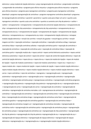 eletronica + preço modulo de injeção eletronica + preço reprogramação de centralinas + programador centralinas
+ programador de centralinas + programa para oficina mecanica + programa para oficina mecanica + programa
para oficina mecanica + programa para reprogramar centralinas + programa para reprogramar centralinas
download + programa reprogramação de centralinas + programa reprogramar centralinas download + programas
de reprogramação de centralinas + pyramid + pyramid w + quanto custa para chipar um carro + quanto custa
reprogramar centralina + quanto custa uma centralina + quantos cv aumenta com chip de potencia + rasther +
rasther + remapeamento + remapeamento + remapeamento de central de injeção eletronica + remapeamento de
chip + remapeamento de chip automotivo + remapeamento de chip automotivo + remapeamento de ecu +
remapeamento de ecu + remapeamento de injeção + remapeamento de injeção + remapeamento de injeção
eletronica + remapeamento ecu + remapeamento ecu moto + remapeamento injeção eletronica + remapear
modulo injeção eletronica + renault clio carrinha + renault clio gasoleo + renault laguna carrinha + renault
megane carrinha + reparação centralinas + reparação centralinas + reparação centralinas airbag + reparaçao
centralinas lisboa + reparação centralinas odivelas + reparação centralinas porto + reparação de centralinas +
reparação de centralinas + reparação de centralinas auto + reparação de centralinas lisboa + reparação de
centralinas porto + reparação modulo abs + reparo central + reparo central eletronica automotiva + reparo central
eletronica automotiva + reparo de central + reparo de central + reparo de central de injeção eletronica + reparo de
central de injeção eletronica + reparo de ecu + reparo de ecu + reparo de modulo de injeção + reparo de modulo
de injeção + reparo de modulos automotivos + reparo de modulos automotivos + reparo ecu + reparo ecu +
reparo modulo abs + reparo modulo de injeção + reparo modulo de injeção + reparo modulo injeção eletronica +
reparo modulo injeção eletronica + reparo modulo injeção eletronica + reparo modulo injeção eletronica + repro
carros + repro centralinas + repro de centralinas + reprograma + reprogramação auto + reprogramação
automotiva + reprogramação carros + reprogramação carros + reprogramação centralina + reprogramação
centralina + reprogramação centralina preço + reprogramacao centralinas + reprogramação centralinas programa
+ reprogramação chip potencia + reprogramação chip potencia + reprogramação da ecu + reprogramação da ecu
+ reprogramação de carros + reprogramação de carros + reprogramação de centralina + reprogramação de
centralina + reprogramação de centralina mercedes c cdi + reprogramacao de centralinas + reprogramação de
centralinas + reprogramação de centralinas + reprogramação de centralinas bmw + reprogramação de centralinas
bmw + reprogramação de centralinas braga + reprogramação de centralinas como fazer + reprogramação de
centralinas gasolina + reprogramação de centralinas gasolina + reprogramação de centralinas lisboa +
reprogramação de centralinas margem sul + reprogramação de centralinas mercedes + reprogramação de
centralinas norte + reprogramação de centralinas porto + reprogramação de centralinas preços + reprogramação
de centralinas preços + reprogramação de centralinas vw + reprogramação de chip automotivo + reprogramação
de chip de potencia + reprogramação de chip de potencia +reprogramação de ecu + reprogramação de ecu +
reprogramação de injeçao eletronica + reprogramação de injeçao eletronica + reprogramação de injeçao
eletronica + reprogramação ecu + reprogramação ecu + reprogramação modulo injeção eletronica +
 