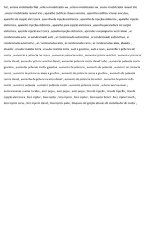 fiat , antena imobilizador fiat , antena imobilizador vw , antena imobilizador vw , anular imobilizador renault clio
, anular imobilizador renault clio , aparelho codificar chaves veiculos , aparelho codificar chaves veiculos ,
aparelho de injeção eletronica , aparelho de injeção eletronica , aparelho de injeção eletronica , aparelho injeção
eletronica , aparelho injeção eletronica , aparelho para injeção eletronica , aparelho para leitura de injeção
eletronica , apostila injeção eletronica , apostila injeção eletronica , aprender a reprogramar centralinas , ar
condicionado auto , ar condicionado auto , ar condicionado automotivo , ar condicionado automotivo , ar
condicionado automotivo , ar condicionado carro , ar condicionado carro , ar condicionado carro , atuador ,
atuador , atuador marcha lenta , atuador marcha lenta , audi a gasolina , audi a novo , aumentar a potencia do
motor , aumentar a potencia do motor , aumentar potencia motor , aumentar potencia motor , aumentar potencia
motor diesel , aumentar potencia motor diesel , aumentar potencia motor diesel turbo , aumentar potencia motor
gasolina , aumentar potencia motor gasolina , aumento de potencia , aumento de potencia , aumento de potencia
carros , aumento de potencia carros a gasolina , aumento de potencia carros a gasolina , aumento de potencia
carros diesel , aumento de potencia carros diesel , aumento de potencia do motor , aumento de potencia do
motor , aumento potencia , aumento potencia motor , aumento potencia motor , autocaravanas novas ,
autocaravanas usadas baratas , auto peças , auto peças , auto peças , bico de injeção , bico de injeção , bico de
injeção eletronica , bico injetor , bico injetor , bico injetor , bico injetor , bico injetor bosch , bico injetor bosch ,
bico injetor corsa , bico injetor diesel , bico injetor palio , bloqueio de ignição através de imobilizador do motor ,
 