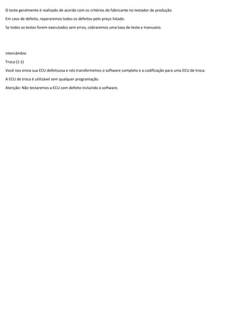 O teste geralmente é realizado de acordo com os critérios do fabricante no testador de produção.
Em caso de defeito, repararemos todos os defeitos pelo preço listado.
Se todos os testes forem executados sem erros, cobraremos uma taxa de teste e manuseio.
intercâmbio
Troca (1:1)
Você nos envia sua ECU defeituosa e nós transferiremos o software completo e a codificação para uma ECU de troca.
A ECU de troca é utilizável sem qualquer programação.
Atenção: Não testaremos a ECU com defeito incluindo o software.
 
