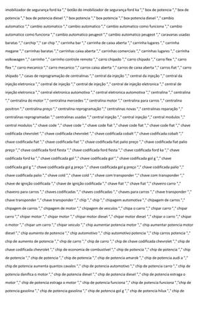 imobilizador de segurança ford ka "," botão do imobilizador de segurança ford ka "," box de potencia "," box de
potencia "," box de potencia diesel "," box potencia "," box potencia "," box potencia diesel "," cambio
automatico "," cambio automatico "," cambio automatico "," cambio automatico como funciona "," cambio
automatico como funciona "," cambio automatico peugeot "," cambio automatico peugeot "," caravanas usadas
baratas "," carchip "," car chip "," carrinha bar "," carrinha de caixa aberta "," carrinha lugares "," carrinha
megane "," carrinhas baratas "," carrinhas caixa aberta "," carrinhas comerciais "," carrinhas lugares "," carrinha
volkswagen "," carrinho "," carrinho controle remoto "," carro chipado "," carro chipado "," carro flex "," carro
flex "," carro mecanico "," carro mecanico "," carros caixa aberta "," carros de caixa aberta "," carros fiat "," carro
shipado "," casas de reprogramação de centralinas "," central da injeção "," central da injeção "," central da
injeção eletronica "," central de injeção "," central de injeção "," central de injeção eletronica "," central de
injeção eletronica "," central eletronica automotiva "," central eletronica automotiva "," centralina "," centralina
"," centralina do motor "," centralina mercedes "," centralina motor "," centralina para carros "," centralina
positron "," centralina preço "," centralina reprogramação "," centralinas novas "," centralinas reparação ","
centralinas reprogramadas "," centralinas usadas "," central injeção "," central injeção "," central modulos ","
central modulos "," chave code "," chave code "," chave code fiat "," chave code fiat "," chave code fiat "," chave
codificada chevrolet "," chave codificada chevrolet "," chave codificada cobalt "," chave codificada cobalt ","
chave codificada fiat "," chave codificada fiat "," chave codificada fiat palio preço "," chave codificada fiat palio
preço "," chave codificada ford fiesta "," chave codificada ford fiesta "," chave codificada ford ka "," chave
codificada ford ka "," chave codificada gol "," chave codificada gol "," chave codificada gol g "," chave
codificada gol g "," chave codificada gol g preço "," chave codificada gol g preço "," chave codificada palio ","
chave codificada palio "," chave cold "," chave cold "," chave com transponder "," chave com transponder ","
chave de ignição codificada "," chave de ignição codificada "," chave fiat "," chave fiat "," chaveiro carro ","
chaveiro para carros "," chaves codificadas "," chaves codificadas "," chaves para carros "," chave transponder ","
chave transponder "," chave transponder "," chip "," chip "," chipagem automotiva "," chipagem de carros ","
chipagem de carros "," chipagem de motor "," chipagem de veiculos "," chipa o carro "," chipar carro "," chipar
carro "," chipar motor "," chipar motor "," chipar motor diesel "," chipar motor diesel "," chipar o carro "," chipar
o motor "," chipar um carro "," chipar veiculo "," chip aumentar potencia motor "," chip aumentar potencia motor
diesel "," chip aumento de potencia "," chip automotivo "," chip automotivo potencia "," chip carros potencia ","
chip de aumento de potencia "," chip de carro "," chip de carro "," chip de chave codificada chevrolet "," chip de
chave codificada chevrolet "," chip de economia de combustível "," chip de potencia "," chip de potencia "," chip
de potencia "," chip de potencia "," chip de potencia "," chip de potencia amarok "," chip de potencia audi a ","
chip de potencia aumenta quantos cavalos "," chip de potencia automotivo "," chip de potencia carro "," chip de
potencia danifica o motor "," chip de potencia diesel "," chip de potencia diesel "," chip de potencia estraga o
motor "," chip de potencia estraga o motor "," chip de potencia funciona "," chip de potencia funciona ","chip de
potencia gasolina "," chip de potencia gasolina "," chip de potencia gol g "," chip de potencia hilux "," chip de
 