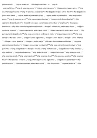 potencia hilux . "," chip de potencia i "," chip de potencia jetta tsi "," chip de
potencia l triton "," chip de potencia nascar "," chip de potencia nascar "," chip de potencia para astra . "," chip
de potencia para carros "," chip de potencia para carros "," chip de potencia para carros diesel "," chip de potencia
para carros diesel "," chip de potencia para carros preço "," chip de potencia para motos "," chip de potencia
preço "," chip de potencia up tsi "," chip economia combustivel "," chip economia de combustivel "," chip
economia de combustivel "," chip eletronico para economia de combustivel "," chip hilux "," chip injeção
eletronica "," chip para aumentar a potencia do motor "," chip para aumentar a potencia do motor "," chip para
aumentar potencia "," chip para aumentar potencia do motor "," chip para aumentar potencia do motor "," chip
para aumento de potencia "," chip para aumento de potência do motor "," chip para automoveis "," chip para
carros "," chip para carros "," chip para carros a gasolina "," chip para carros diesel "," chip para carros potencia
"," chip para carros potencia "," chip para cavalos preço "," chip para economia de combustível "," chip para
economizar combustivel "," chip para economizar combustivel "," chip para economizar combustível "," chip
para hilux "," chip para jetta tsi "," chip para veiculos "," chip performance "," chip potencia "," chip potencia ","
chip potência "," chip potencia amarok "," chip potencia astra "," chip potencia bmw "," chip potencia carro ","
chip potencia corolla "," chip potencia diesel "," chip potencia diesel "," chip potencia gasolina "," chip potencia
hilux "," chip potencia new civic "," chip potencia para carros a gasolina "," chip potencia power box "," chip
potencia up tsi "," chip que aumenta a potencia do motor "," chips de potencia "," chips de potencia "," chips
 