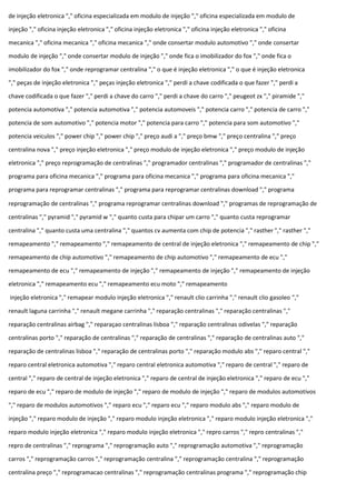 de injeção eletronica "," oficina especializada em modulo de injeção "," oficina especializada em modulo de
injeção "," oficina injeção eletronica "," oficina injeção eletronica "," oficina injeção eletronica "," oficina
mecanica "," oficina mecanica "," oficina mecanica "," onde consertar modulo automotivo "," onde consertar
modulo de injeção "," onde consertar modulo de injeção "," onde fica o imobilizador do fox "," onde fica o
imobilizador do fox "," onde reprogramar centralina "," o que é injeção eletronica "," o que é injeção eletronica
"," peças de injeção eletronica "," peças injeção eletronica "," perdi a chave codificada o que fazer "," perdi a
chave codificada o que fazer "," perdi a chave do carro "," perdi a chave do carro "," peugeot zx "," piramide ","
potencia automotiva "," potencia automotiva "," potencia automoveis "," potencia carro "," potencia de carro ","
potencia de som automotivo "," potencia motor "," potencia para carro "," potencia para som automotivo ","
potencia veiculos "," power chip "," power chip "," preço audi a "," preço bmw "," preço centralina "," preço
centralina nova "," preço injeção eletronica "," preço modulo de injeção eletronica "," preço modulo de injeção
eletronica "," preço reprogramação de centralinas "," programador centralinas "," programador de centralinas ","
programa para oficina mecanica "," programa para oficina mecanica "," programa para oficina mecanica ","
programa para reprogramar centralinas "," programa para reprogramar centralinas download "," programa
reprogramação de centralinas "," programa reprogramar centralinas download "," programas de reprogramação de
centralinas "," pyramid "," pyramid w "," quanto custa para chipar um carro "," quanto custa reprogramar
centralina "," quanto custa uma centralina "," quantos cv aumenta com chip de potencia "," rasther "," rasther ","
remapeamento "," remapeamento "," remapeamento de central de injeção eletronica "," remapeamento de chip ","
remapeamento de chip automotivo "," remapeamento de chip automotivo "," remapeamento de ecu ","
remapeamento de ecu "," remapeamento de injeção "," remapeamento de injeção "," remapeamento de injeção
eletronica "," remapeamento ecu "," remapeamento ecu moto "," remapeamento
injeção eletronica "," remapear modulo injeção eletronica "," renault clio carrinha "," renault clio gasoleo ","
renault laguna carrinha "," renault megane carrinha "," reparação centralinas "," reparação centralinas ","
reparação centralinas airbag "," reparaçao centralinas lisboa "," reparação centralinas odivelas "," reparação
centralinas porto "," reparação de centralinas "," reparação de centralinas "," reparação de centralinas auto ","
reparação de centralinas lisboa "," reparação de centralinas porto "," reparação modulo abs "," reparo central ","
reparo central eletronica automotiva "," reparo central eletronica automotiva "," reparo de central "," reparo de
central "," reparo de central de injeção eletronica "," reparo de central de injeção eletronica "," reparo de ecu ","
reparo de ecu "," reparo de modulo de injeção "," reparo de modulo de injeção "," reparo de modulos automotivos
"," reparo de modulos automotivos "," reparo ecu "," reparo ecu "," reparo modulo abs "," reparo modulo de
injeção "," reparo modulo de injeção "," reparo modulo injeção eletronica "," reparo modulo injeção eletronica ","
reparo modulo injeção eletronica "," reparo modulo injeção eletronica "," repro carros "," repro centralinas ","
repro de centralinas "," reprograma "," reprogramação auto "," reprogramação automotiva "," reprogramação
carros "," reprogramação carros "," reprogramação centralina "," reprogramação centralina "," reprogramação
centralina preço "," reprogramacao centralinas "," reprogramação centralinas programa "," reprogramação chip
 