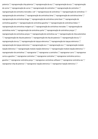 potencia "," reprogramação chip potencia "," reprogramação da ecu "," reprogramação da ecu "," reprogramação
de carros "," reprogramação de carros "," reprogramação de centralina "," reprogramação de centralina ","
reprogramação de centralina mercedes c cdi "," reprogramacao de centralinas "," reprogramação de centralinas ","
reprogramação de centralinas "," reprogramação de centralinas bmw "," reprogramação de centralinas bmw ","
reprogramação de centralinas braga "," reprogramação de centralinas como fazer "," reprogramação de
centralinas gasolina "," reprogramação de centralinas gasolina "," reprogramação de centralinas lisboa ","
reprogramação de centralinas margem sul "," reprogramação de centralinas mercedes "," reprogramação de
centralinas norte "," reprogramação de centralinas porto "," reprogramação de centralinas preços ","
reprogramação de centralinas preços "," reprogramação de centralinas vw "," reprogramação de chip automotivo
"," reprogramação de chip de potencia "," reprogramação de chip de potencia "," reprogramação de ecu ","
reprogramação de ecu "," reprogramação de injeçao eletronica "," reprogramação de injeçao eletronica ","
reprogramação de injeçao eletronica "," reprogramação ecu "," reprogramação ecu "," reprogramação modulo
injeção eletronica "," reprogramação modulo injeção eletronica "," reprogramação modulo injeção eletronica ","
reprogramador de centralinas "," reprogramar "," reprogramar a centralina "," reprogramar carro "," reprogramar
carros a gasolina "," reprogramar centralina "," reprogramar centralina "," reprogramar centralina carros a
gasolina "," reprogramar centralina preço "," reprogramar centralinas software "," reprogramar centralina vw ","
reprogramar chip de potencia "," reprogramar injeção eletronica "," reprogramar injeção eletronica ","
 