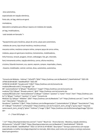 área automotiva,
especializada em injeção eletrônica,
freios abs, air bag, eletrica em geral.
montadoras,
laboratório completo para efetuar reparos em módulos de injeção,
air bag, imobilizadores,
tudo testado em bancada.">
"Equipamentos para mecânica, peças de carros, peças para automóveis,
módulos de carros, loja virtual mecânica, mecânica virtual,
mecanica online, mecânica comprar online, comprar peças de carros online,
módulos, peças em geral para mecânica, treinamentos, imobilizadores,
linha francesa, renault, peugeot, citroen, volkswagen, fiat, gm, chevrolet,
ford, treinamento online, injeção eletrônica, carros, oficina mecânica,
criciúma, Eduardo tessmann, ecu, eprom, eeprom, compre, importados, chaves,
chaveiro, imobilizador, central, centrais, dicas, automotivo, automotiva,
"Conserto de Módulos - Voltmac","isPartOf":{"@id":"https://voltmac.com.br/#website"},"datePublished":"2021-09-
14T00:50:09+00:00","dateModified":"2021-09-
14T00:50:10+00:00","breadcrumb":{"@id":"https://voltmac.com.br/conserto-de-
modulos/#breadcrumb"},"inLanguage":"pt-
BR","potentialAction":[{"@type":"ReadAction","target":["https://voltmac.com.br/conserto-de-
modulos/"]}]},{"@type":"BreadcrumbList","@id":"https://voltmac.com.br/conserto-de-
modulos/#breadcrumb","itemListElement":[{"@type":"ListItem","position":1,"name":"Início","item":"https://voltmac.com.
br/"},{"@type":"ListItem","position":2,"name":"Conserto de
Módulos"}]},{"@type":"WebSite","@id":"https://voltmac.com.br/#website","url":"https://voltmac.com.br/","name":"Volt
mac","description":"Soluções em
Geradores","publisher":{"@id":"https://voltmac.com.br/#organization"},"potentialAction":[{"@type":"SearchAction","targ
et":{"@type":"EntryPoint","urlTemplate":"https://voltmac.com.br/?s={search_term_string}"},"query-input":"required
name=search_term_string"}],"iption":"Voltmac"},"image":{"@id":"https://voltmac.com.br/#/schema/logo/image/"}}]}</scr
ipt>
<!-- / Yoast SEO plugin. -->
","url":"https://boschpereirabarreto.com.br/","name":"Bosch Car - Pereira Barreto - Mecânica, Injeção eletrônica,
Alinhamento","isPartOf":{"@id":"https://boschpereirabarreto.com.br/#website"},"datePublished":"2018-02-
05T11:04:12+00:00","dateModified":"2022-12-16T19:31:47+00:00","description":"Serviços automotivos com equipe
especializada e a melhor tecnologia disponível no mercado. Além disso, você conta com produtos e serviços exclusivos
Bosch para garantia e
 