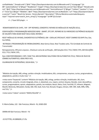 confiabilidade.","breadcrumb":{"@id":"https://boschpereirabarreto.com.br/#breadcrumb"},"inLanguage":"pt-
BR","potentialAction":[{"@type":"ReadAction","target":["https://boschpereirabarreto.com.br/"]}]},{"@type":"Breadcrumb
List","@id":"https://boschpereirabarreto.com.br/#breadcrumb","itemListElement":[{"@type":"ListItem","position":1,"nam
e":"Início"}]},{"@type":"WebSite","@id":"https://boschpereirabarreto.com.br/#website","url":"https://boschpereirabarret
o.com.br/","name":"Bosch Car Service - Pereira Barreto","description":"Oficina Mecânica autorizada Bosquery-
input":"required name=search_term_string"}],"inLanguage":"pt-BR"}]}</script>
<!-- / Yoast SEO plugin. -->
REMAPEAMENTO DE CHIPS, FAP - DPF REPAROS, CONSERTO / REPARO DE MÓDULOS DE INJEÇÃO (ECU),
CODIFICAÇÕES E PROGRAMAÇÃO MERCEDES BENZ - SMART, DTC OFF, REPARO DE ELV MERCEDES ELETRÔNICO BLOQUEIO
DE VOLANTE PARA W204 W207 W212 X204, REPARO /
RESET MÓDULO DE AIR BAG, DIAGNÓSTICO ELETRÔNICO, GM - CADILLAC SPECIALIST, RESET CAMBIO EGS 8HP (Fxx, Gxx,
Exx SERIA),
RETIRADA E PROGRAMAÇÃO DE IMOBILIZADORES, New Genius Slave, New Trasdata salve, TCU (Unidade de Controle de
Transmissão)
Remapeamento, HPtuners arquivos , Checksum soma de verificação , GM Soluções ECU / TCU / BCM / EPS, GM SOLUÇÕES
ECU / TCU / BCM / EPS,
Ram 2500 PERFORMANCE / DPF / EGR/ TVA, MECHATRONIC SOLUTIONS FOR AUTOMOTIVE (TCU), TROCA DE ÓLEO DE
CÂMBIO AUTOMÁTICO, ADAS PRO X-431,
CALIBRAGEM DE NITROGÊNIO, SOLDA BGA, " />
"Módulos de Injeção, ABS, airbag, cambio e direção. Imobilizadores, BCs, componentes, arquivos, cursos, programadores,
adaptadores, painéis e muito mais." />
<meta name="keywords" content="Módulos de Injeção, ABS, airbag, cambio e direção, Imobilizador, BCs, bcm,
componente, conserto, circuito integrado, drive, ci, datasheet, ecu, reparo, central, Arquivo, Decode, reset, descodificar,
cursos, programadores, eprom, adaptadores, painéis, leo módulos, Bosch, Delco, Ford, Fairchild, ST, Infineon, Magneti,
Marelli, Motorola, Mitsubishi, honda, GM, VW, Audi, Ford, Fiat, Renault, Peugou, Citroen, 5NP, 5NF, 4afb, 49fb, 59fb,
me7.9.6, " />
<meta name="robots" content="INDEX,FOLLOW" />
R. Maria Caldas, 122 - São Francisco, Niterói - RJ, 24365-050
3WM6+69 São Francisco, Niterói – RJ
-22.9177795,-43.0898285,17.25z
 