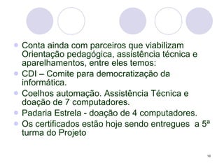 Conta ainda com parceiros que viabilizam Orientação pedagógica, assistência técnica e aparelhamentos, entre eles temos:  CDI – Comite para democratização da informática. Coelhos automação. Assistência Técnica e doação de 7 computadores. Padaria Estrela - doação de 4 computadores. Os certificados estão hoje sendo entregues  a 5ª turma do Projeto 