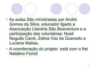 As aulas São ministradas por André Gomes da Silva, educador ligado a Associação Literária São Boaventura e a participação das voluntárias: Noeli Noguês Carré, Zelina Vaz de Quevedo e Luciane Matias. A coordenação do projeto  está com o frei Natalino Fioroti 