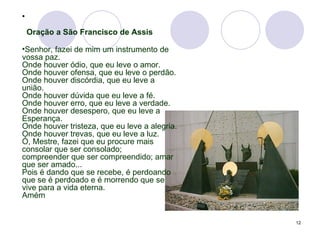   Oração a São Francisco de Assis Senhor, fazei de mim um instrumento de vossa paz. Onde houver ódio, que eu leve o amor. Onde houver ofensa, que eu leve o perdão. Onde houver discórdia, que eu leve a união. Onde houver dúvida que eu leve a fé. Onde houver erro, que eu leve a verdade. Onde houver desespero, que eu leve a Esperança. Onde houver tristeza, que eu leve a alegria. Onde houver trevas, que eu leve a luz. Ó, Mestre, fazei que eu procure mais consolar que ser consolado; compreender que ser compreendido; amar que ser amado... Pois é dando que se recebe, é perdoando que se é perdoado e é morrendo que se vive para a vida eterna. Amém 