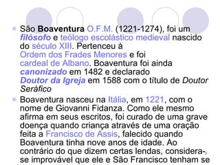 São  Boaventura   O.F.M.  (1221-1274), foi um  filósofo  e  teólogo escolástico   medieval  nascido do  século XIII . Pertenceu à  Ordem dos Frades Menores  e foi  cardeal de Albano . Boaventura foi ainda  canonizado  em 1482 e declarado  Doutor da Igreja  em 1588 com o título de  Doutor Seráfico   Boaventura nasceu na  Itália , em  1221 , com o nome de Giovanni Fidanza. Como ele mesmo afirma em seus escritos, foi curado de uma grave doença quando criança através de uma oração feita a  Francisco de Assis , falecido quando Boaventura tinha nove anos de idade. Ao contrário do que dizem certas lendas, considera-se improvável que ele e São Francisco tenham se encontrado pessoalmente. 