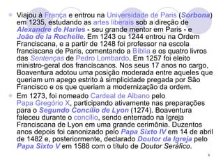 Viajou à  França  e entrou na  Universidade de Paris  ( Sorbona ) em 1235, estudando as  artes liberais  sob a direção de  Alexandre de  Harles  - seu grande mentor em Paris - e  João de  la   Rochelle . Em 1243 ou 1244 entrou na Ordem Franciscana, e a partir de 1248 foi professor na escola franciscana de Paris, comentando a  Bíblia  e os quatro livros das  Sentenças  de  Pedro Lombardo . Em 1257 foi eleito ministro-geral dos franciscanos. Nos seus 17 anos no cargo, Boaventura adotou uma posição moderada entre aqueles que queriam um apego estrito à simplicidade pregada por São Francisco e os que queriam a modernização da ordem. Em 1273, foi nomeado  Cardeal de Albano  pelo  Papa Gregório X , participando ativamente nas preparações para o  Segundo Concílio de Lyon  (1274). Boaventura faleceu durante o  concílio , sendo enterrado na Igreja Franciscana de Lyon em uma grande cerimônia. Duzentos anos depois foi canonizado pelo  Papa  Sixto  IV  em 14 de abril de 1482 e, posteriormente, declarado  Doutor da Igreja  pelo  Papa  Sixto  V  em 1588 com o título de  Doutor Seráfico . 