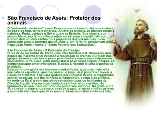 São Francisco de Assis: Protetor dos animais O "pobrezinho de Assis", como Francisco era chamado, foi uma criatura de paz e de bem, terno e amoroso. Amava os animais, as plantas e toda a natureza. Poeta, cantava o Sol, a Lua e as Estrelas. Sua alegria, sua simplicidade, sua ternura lhe granjearam estima e simpatia tais que fizeram dele um dos santos mais populares dos nossos dias. Ficou conhecido como o protetor dos animais e, em 1979, foi proclamado pelo Papa João Paulo II como o "Santo Patrono dos Ecologistas". São Francisco de Assis - O Padroeiro do Presépio O dia 24 de dezembro de 1223 é uma data fundamental. Dezesseis anos depois de Inocente III ter proibido a realização de dramas litúrgicos nas Igrejas, Francisco de Assis partiu para Greccio com o seu companheiro inseparável, o frei Leão, para conquistar o povo dessa região inóspita. Lá permaneceu por amor evangélico. E pediu a Honório III uma dispensa da proibição. Descobriu uma gruta nos bosques montanhosos, a poucos metros da sua cabana espartana, que lhe pareceu o lugar ideal para fazer reviver a Belém do Redentor. Foi nisto ajudado por Giovanni Vellita, o magnânimo senhor da região, que lhe forneceu a manjedoura, o feno e os animais. Na noite de Natal o som dos sinos convocou todos os habitantes de Greccio à gruta. Vieram a pé, montados em burros ou cavalos, tão ignorantes do que iriam ver como os primitivos pastores. Na gruta, entre os animais, o cardeal Ugolino, Conde de Segni, celebrou a missa perante a multidão silenciosa que ali se reunira. Francisco falou então aos fiéis. 