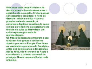 Dois anos mais tarde Francisco de Assis morreu e durante esses anos o episódio não se repetiu. Embora possa ser exagerado considerar a noite de Greccio - mística e única - como a primeira noite do presépio, é certamente legítimo considerá-la como o início do fenômeno extraordinário da difusão do culto da Natividade, um culto expresso por meio de representações. Os frades franciscanos imitaram o seu fundador nas igrejas e conventos abertos por toda a Europa. Eles foram os verdadeiros pioneiros do Presépio - antes dos dominicanos e dos jesuítas. Desde 1986, São Francisco de Assis é considerado o patrono universal do presépio. Nunca uma escolha foi mais unânime. 