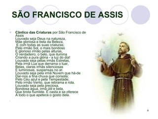   SÃO FRANCISCO DE ASSIS Cântico das Criaturas  por São Francisco de Assis  Louvado seja Deus na natureza,  Mãe gloriosa e bela da Beleza,   E com todas as suas criaturas;  Pelo irmão Sol, o mais bondoso  E glorioso irmão pelas alturas,  O verdadeiro, o belo, que ilumina  Criando a pura glória - a luz do dia! Louvado seja pelas irmãs Estrelas,  Pela irmã Lua que derrama o luar,  Belas, claras irmãs silenciosas  E luminosas, suspensas no ar. Louvado seja pela irmã Nuvem que há-de  Dar-nos a fina chuva que consola;  Pelo Céu azul e pela Tempestade;  Pelo irmão Vento, que rebrama e rola.  Louvado seja pela preciosa,  Bondosa água, irmã útil e bela,  Que brota humilde. É casta e se oferece  A todo o que apetece o gosto dela.  