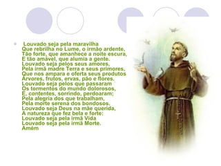   Louvado seja pela maravilha  Que rebrilha no Lume, o irmão ardente,  Tão forte, que amanhece a noite escura,  E tão amável, que alumia a gente.  Louvado seja pelos seus amores,  Pela irmã madre Terra e seus primores,  Que nos ampara e oferta seus produtos,  Árvores, frutos, ervas, pão e flores.  Louvado seja pelos que passaram  Os tormentos do mundo dolorosos,  E, contentes, sorrindo, perdoaram;  Pela alegria dos que trabalham,  Pela morte serena dos bondosos.  Louvado seja Deus na mãe querida,  A natureza que fez bela e forte:  Louvado seja pela irmã Vida  Louvado seja pela irmã Morte.  Amém  