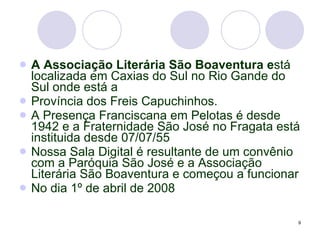 A Associação Literária São Boaventura e stá localizada em Caxias do Sul no Rio Gande do Sul onde está a Província dos Freis Capuchinhos. A Presença Franciscana em Pelotas é desde 1942 e a Fraternidade São José no Fragata está instituida desde 07/07/55 Nossa Sala Digital é resultante de um convênio com a Paróquia São José e a Associação Literária São Boaventura e começou a funcionar No dia 1º de abril de 2008 