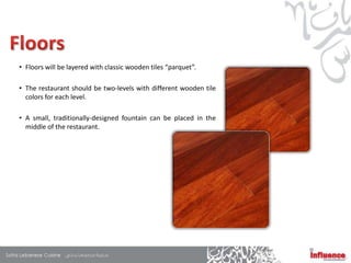 • Floors will be layered with classic wooden tiles “parquet”.

• The restaurant should be two-levels with different wooden tile
  colors for each level.

• A small, traditionally-designed fountain can be placed in the
  middle of the restaurant.
 